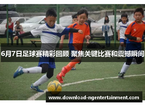 6月7日足球赛精彩回顾 聚焦关键比赛和震撼瞬间