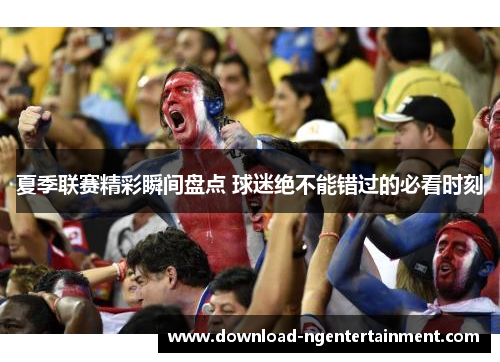 夏季联赛精彩瞬间盘点 球迷绝不能错过的必看时刻