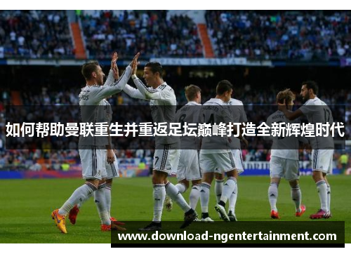 如何帮助曼联重生并重返足坛巅峰打造全新辉煌时代