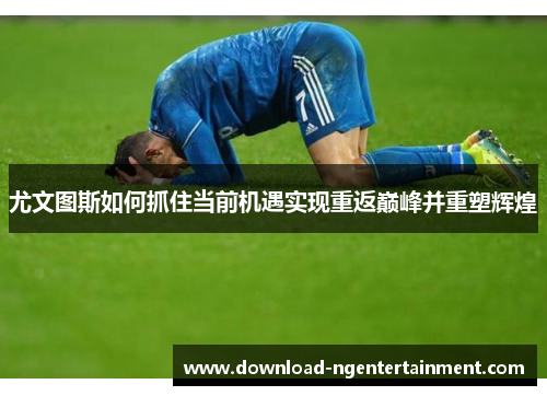 尤文图斯如何抓住当前机遇实现重返巅峰并重塑辉煌