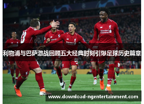利物浦与巴萨激战回顾五大经典时刻引爆足球历史篇章
