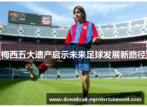 梅西五大遗产启示未来足球发展新路径
