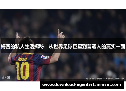 梅西的私人生活揭秘：从世界足球巨星到普通人的真实一面