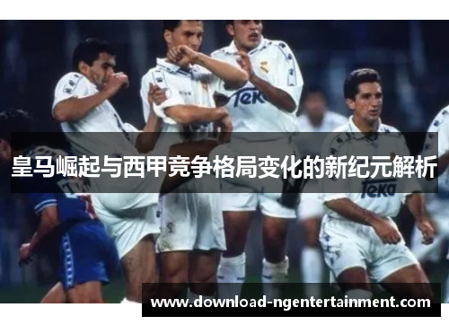 皇马崛起与西甲竞争格局变化的新纪元解析