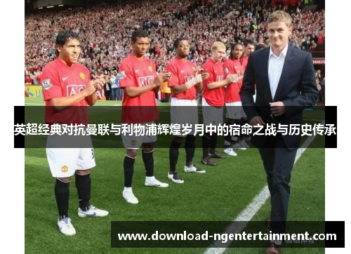 英超经典对抗曼联与利物浦辉煌岁月中的宿命之战与历史传承