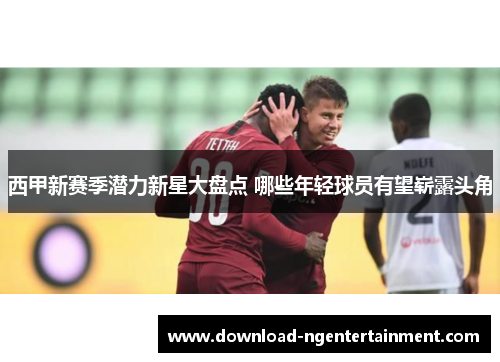 西甲新赛季潜力新星大盘点 哪些年轻球员有望崭露头角