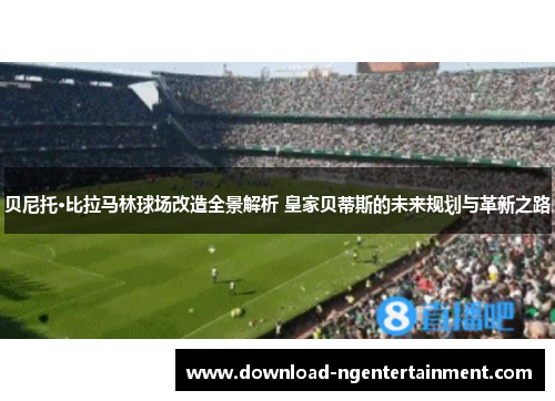 贝尼托·比拉马林球场改造全景解析 皇家贝蒂斯的未来规划与革新之路