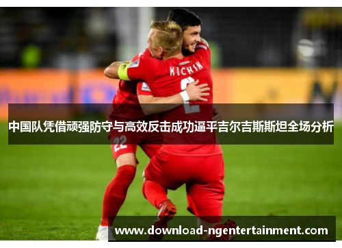 中国队凭借顽强防守与高效反击成功逼平吉尔吉斯斯坦全场分析