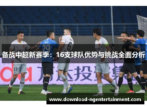 备战中超新赛季：16支球队优势与挑战全面分析