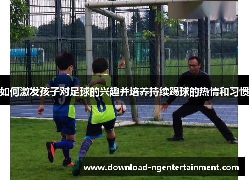 如何激发孩子对足球的兴趣并培养持续踢球的热情和习惯