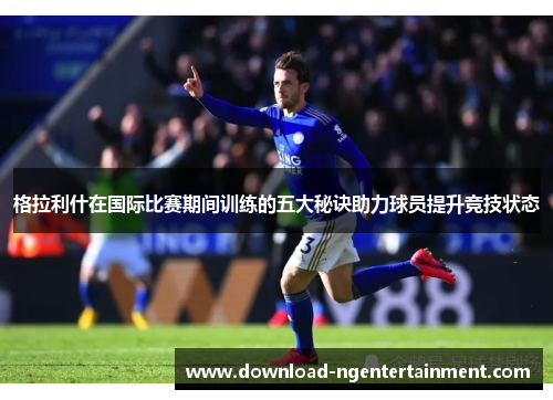 格拉利什在国际比赛期间训练的五大秘诀助力球员提升竞技状态