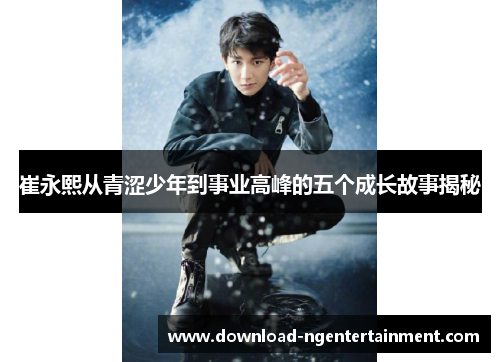 崔永熙从青涩少年到事业高峰的五个成长故事揭秘
