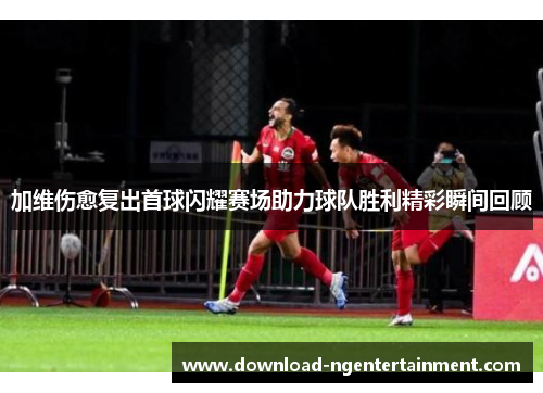 加维伤愈复出首球闪耀赛场助力球队胜利精彩瞬间回顾
