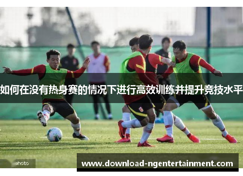 如何在没有热身赛的情况下进行高效训练并提升竞技水平