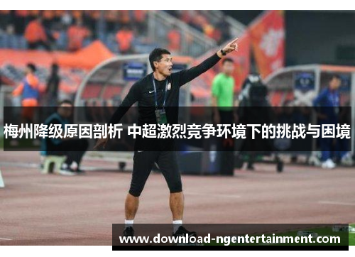 梅州降级原因剖析 中超激烈竞争环境下的挑战与困境