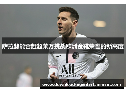 萨拉赫能否赶超莱万挑战欧洲金靴荣誉的新高度