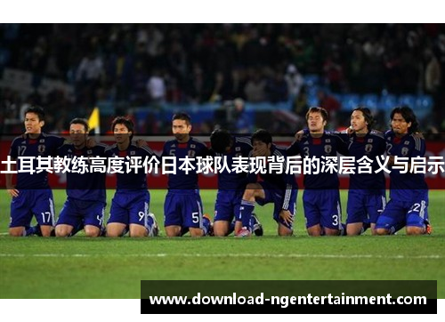 土耳其教练高度评价日本球队表现背后的深层含义与启示