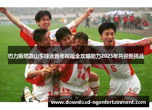 巴力斯塔致山东球迷新年祝福全攻略助力2025年共迎新挑战