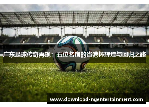 广东足球传奇再现：五位名宿的省港杯辉煌与回归之路