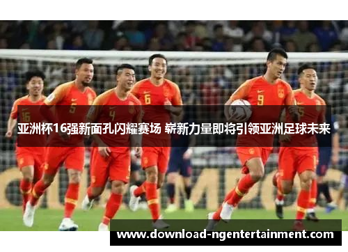 亚洲杯16强新面孔闪耀赛场 崭新力量即将引领亚洲足球未来