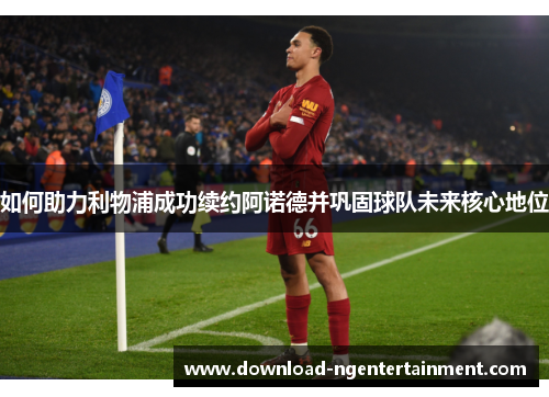 如何助力利物浦成功续约阿诺德并巩固球队未来核心地位