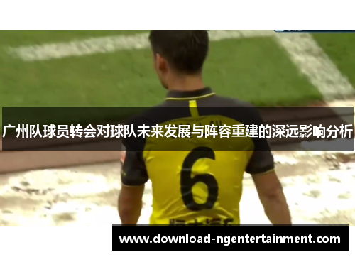 广州队球员转会对球队未来发展与阵容重建的深远影响分析