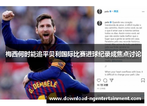 梅西何时能追平贝利国际比赛进球纪录成焦点讨论
