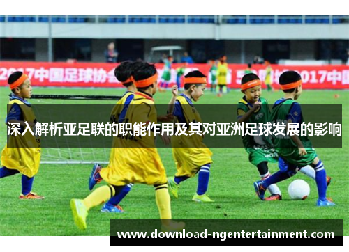 深入解析亚足联的职能作用及其对亚洲足球发展的影响