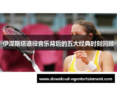 伊涅斯塔退役音乐背后的五大经典时刻回顾
