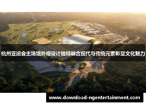 杭州亚运会主场馆外观设计独特融合现代与传统元素彰显文化魅力
