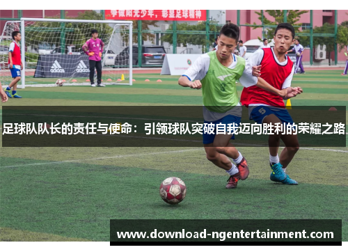 足球队队长的责任与使命：引领球队突破自我迈向胜利的荣耀之路