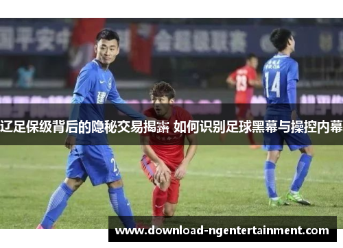辽足保级背后的隐秘交易揭露 如何识别足球黑幕与操控内幕