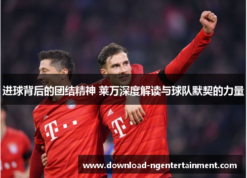 进球背后的团结精神 莱万深度解读与球队默契的力量