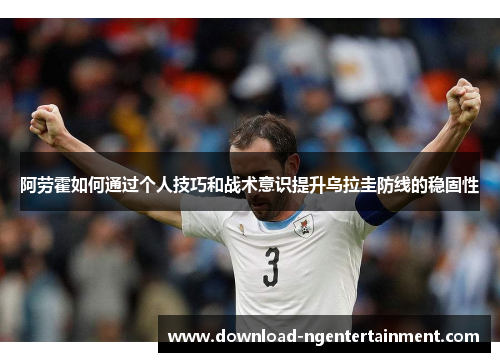 阿劳霍如何通过个人技巧和战术意识提升乌拉圭防线的稳固性