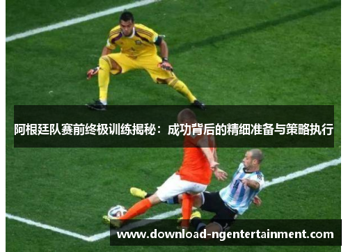 阿根廷队赛前终极训练揭秘：成功背后的精细准备与策略执行