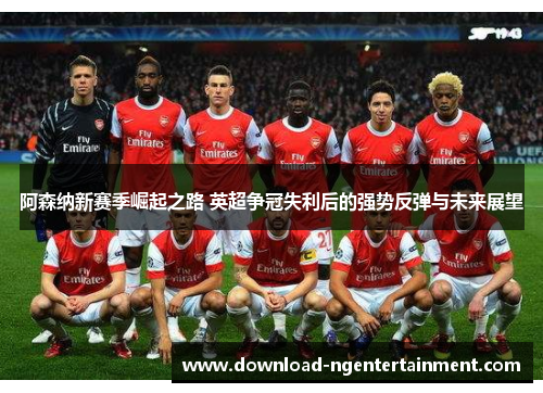 阿森纳新赛季崛起之路 英超争冠失利后的强势反弹与未来展望
