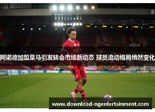 阿诺德加盟皇马引发转会市场新动态 球员流动格局悄然变化