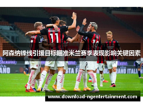 阿森纳锋线引援目标瞄准米兰赛季表现影响关键因素