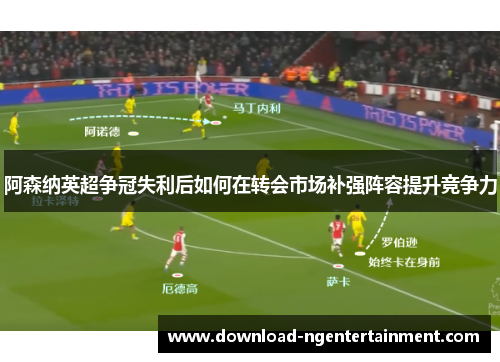 阿森纳英超争冠失利后如何在转会市场补强阵容提升竞争力