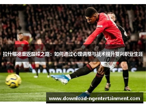 拉什福德重返巅峰之路：如何通过心理调整与战术提升复兴职业生涯