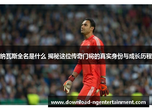 纳瓦斯全名是什么 揭秘这位传奇门将的真实身份与成长历程