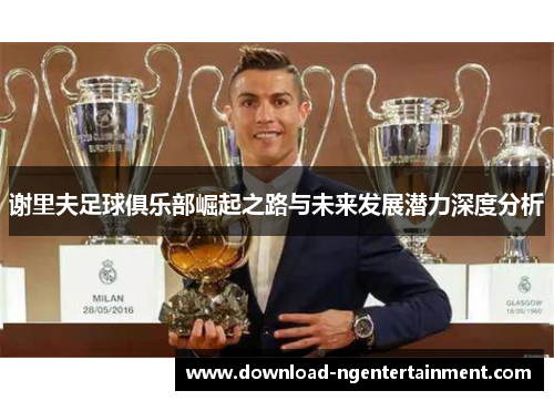 谢里夫足球俱乐部崛起之路与未来发展潜力深度分析