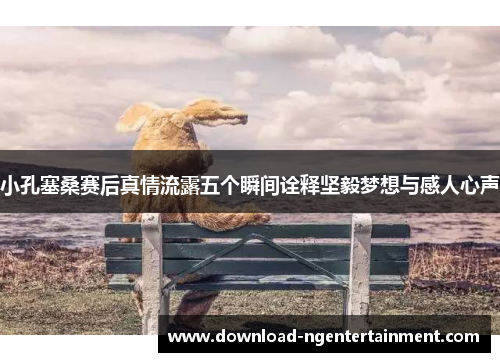 小孔塞桑赛后真情流露五个瞬间诠释坚毅梦想与感人心声