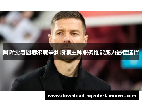 阿隆索与图赫尔竞争利物浦主帅职务谁能成为最佳选择
