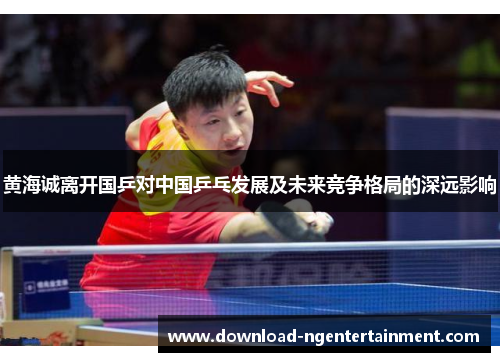 黄海诚离开国乒对中国乒乓发展及未来竞争格局的深远影响