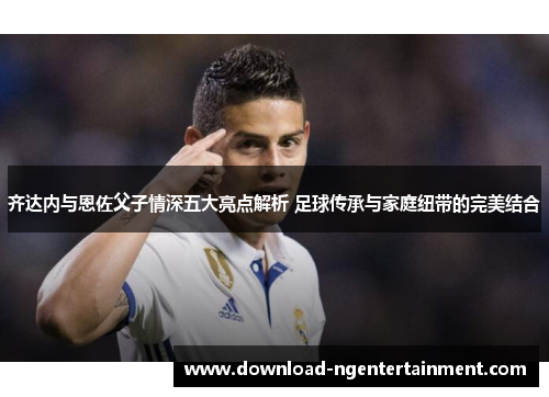 齐达内与恩佐父子情深五大亮点解析 足球传承与家庭纽带的完美结合