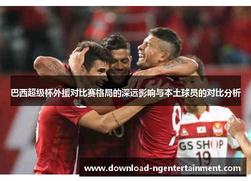 巴西超级杯外援对比赛格局的深远影响与本土球员的对比分析