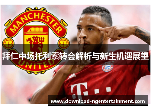 拜仁中场托利索转会解析与新生机遇展望