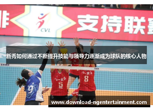新秀如何通过不断提升技能与领导力逐渐成为球队的核心人物 新秀如何通过不断提升技能与领导力逐渐成为球队的核心人物