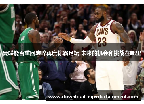 曼联能否重回巅峰再度称霸足坛 未来的机会和挑战在哪里